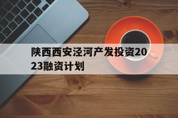 陕西西安泾河产发投资2023融资计划(陕煤2023即将开工项目清单)