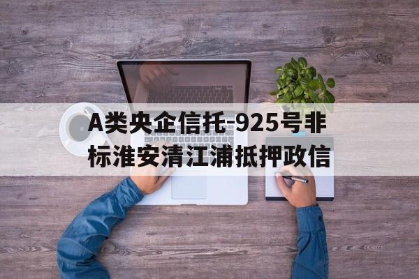 关于A类央企信托-925号非标淮安清江浦抵押政信的信息