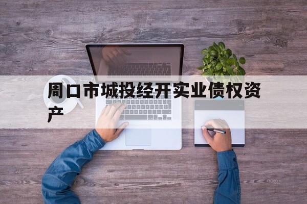 周口市城投经开实业债权资产(周口市城投经开实业债权资产评估公司)