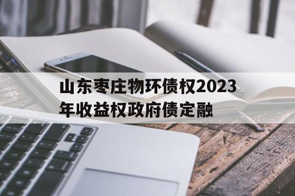 关于山东枣庄物环债权2023年收益权政府债定融的信息