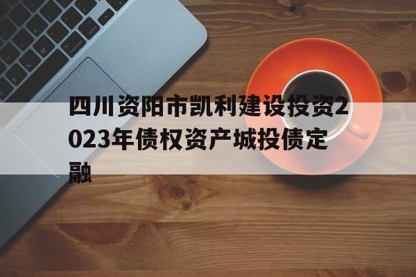 四川资阳市凯利建设投资2023年债权资产城投债定融的简单介绍