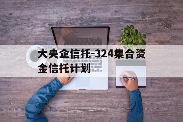 关于大央企信托-324集合资金信托计划的信息