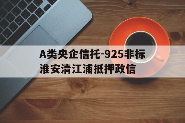 A类央企信托-925非标淮安清江浦抵押政信的简单介绍