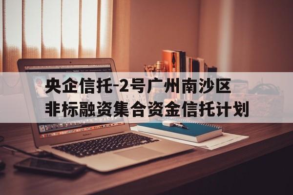 央企信托-2号广州南沙区非标融资集合资金信托计划(广州 信托)