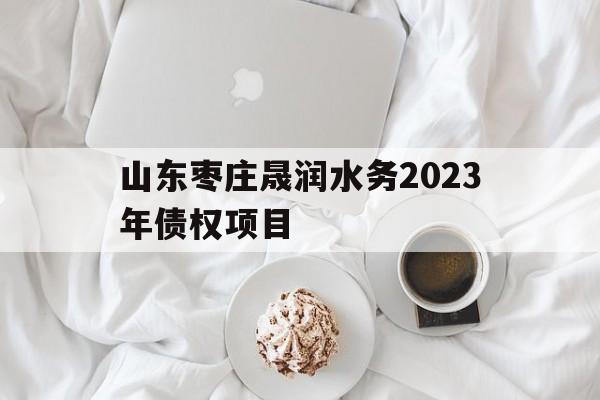 山东枣庄晟润水务2023年债权项目(山东枣庄晟润水务2023年债权项目开工)