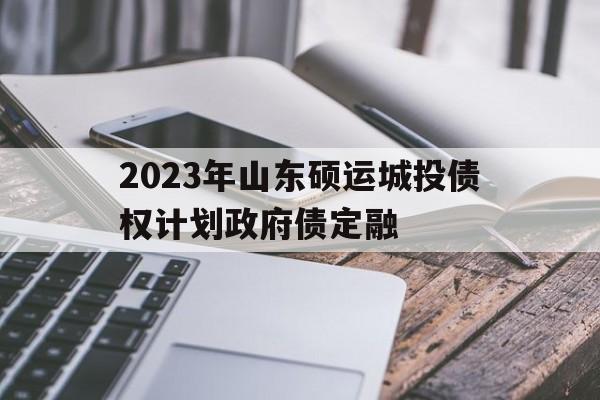 2023年山东硕运城投债权计划政府债定融的简单介绍