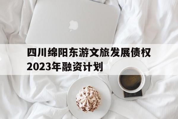 四川绵阳东游文旅发展债权2023年融资计划的简单介绍