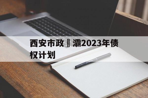 西安市政浐灞2023年债权计划(西安市2023年重点建设项目清单及计划)