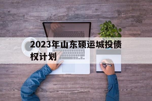 2023年山东硕运城投债权计划(2023山东硕运城投债权计划哪里审批)