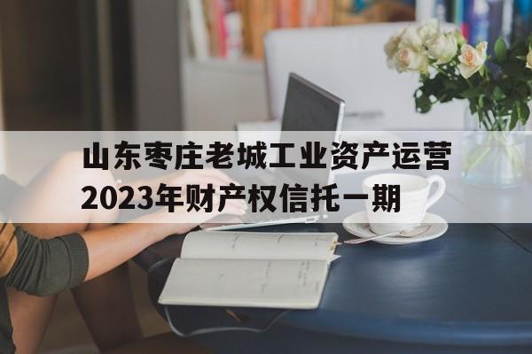 山东枣庄老城工业资产运营2023年财产权信托一期(枣庄老城区)