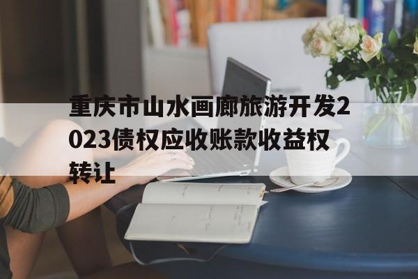 重庆市山水画廊旅游开发2023债权应收账款收益权转让(重庆市山水画廊旅游开发有限公司)