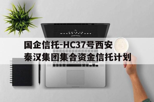 关于国企信托-HC37号西安秦汉集团集合资金信托计划的信息