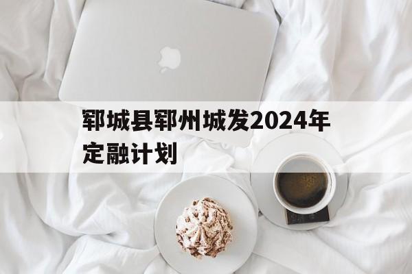 郓城县郓州城发2024年定融计划的简单介绍