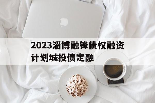 2023淄博融锋债权融资计划城投债定融(2021年淄博城投融资租赁有限公司专业人才招聘公告)