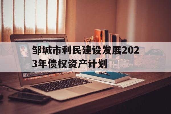 邹城市利民建设发展2023年债权资产计划(邹城市利民城投官网)