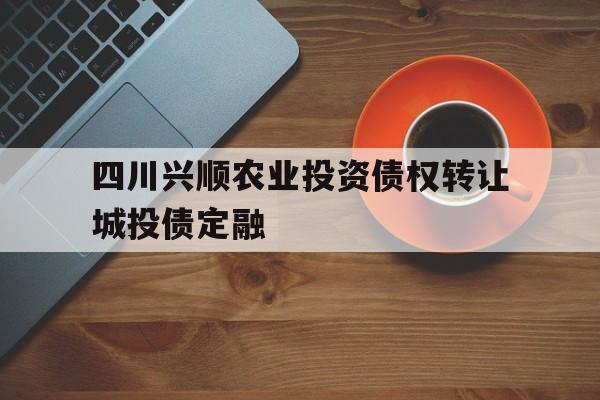 关于四川兴顺农业投资债权转让城投债定融的信息