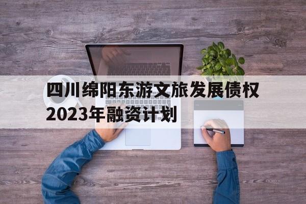 关于四川绵阳东游文旅发展债权2023年融资计划的信息