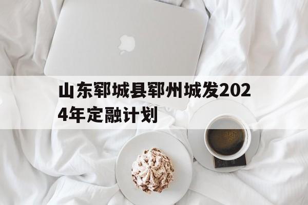 包含山东郓城县郓州城发2024年定融计划的词条