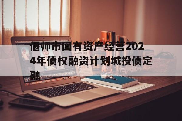 偃师市国有资产经营2024年债权融资计划城投债定融的简单介绍