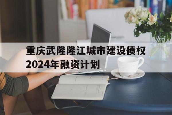 关于重庆武隆隆江城市建设债权2024年融资计划的信息