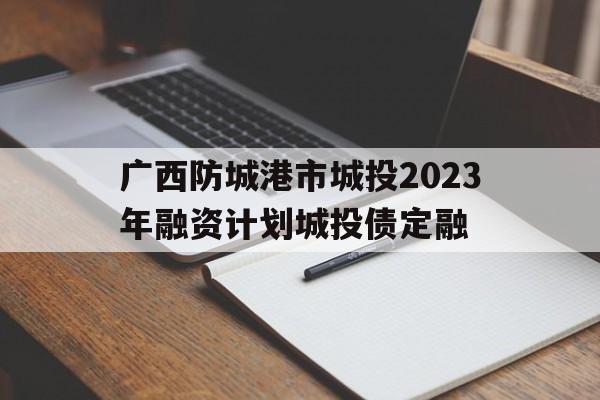 关于广西防城港市城投2023年融资计划城投债定融的信息