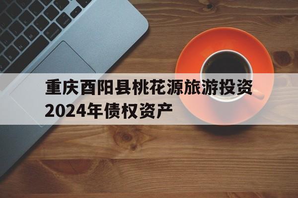 关于重庆酉阳县桃花源旅游投资2024年债权资产的信息