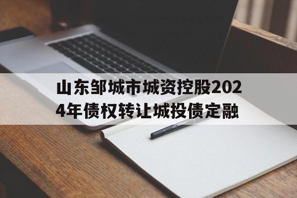 关于山东邹城市城资控股2024年债权转让城投债定融的信息