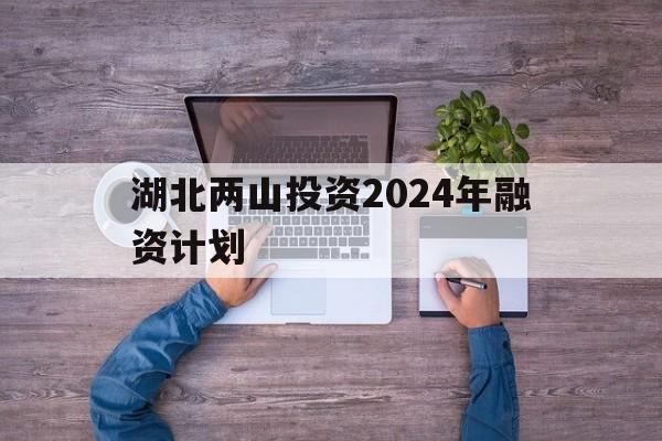 湖北两山投资2024年融资计划(湖北两山绿色产业投资基金管理有限公司)