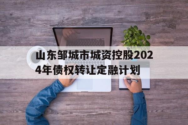 关于山东邹城市城资控股2024年债权转让定融计划的信息