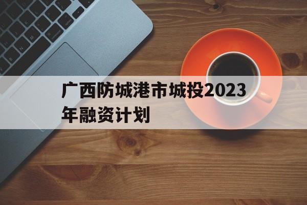 广西防城港市城投2023年融资计划(防城港市城市投资发展集团有限公司官网)