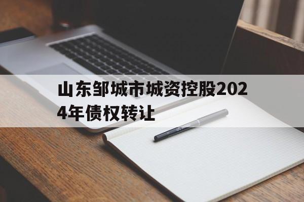 山东邹城市城资控股2024年债权转让(山东邹城市城资控股2024年债权转让情况)