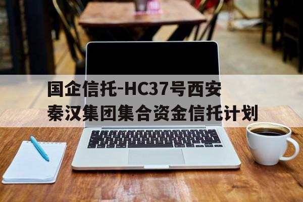 国企信托-HC37号西安秦汉集团集合资金信托计划(秦汉投资集团)