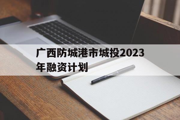 广西防城港市城投2023年融资计划(广西防城港市城投2023年融资计划招聘)