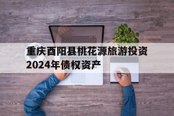 包含重庆酉阳县桃花源旅游投资2024年债权资产的词条