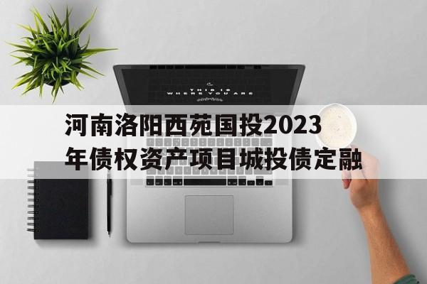 河南洛阳西苑国投2023年债权资产项目城投债定融(洛阳市西苑城投发展有限公司)