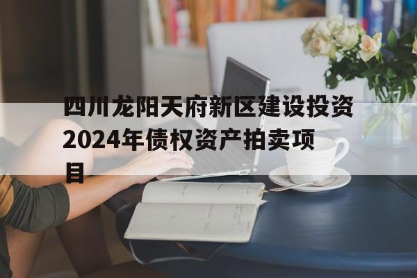 四川龙阳天府新区建设投资2024年债权资产拍卖项目的简单介绍