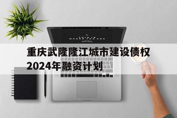 重庆武隆隆江城市建设债权2024年融资计划的简单介绍