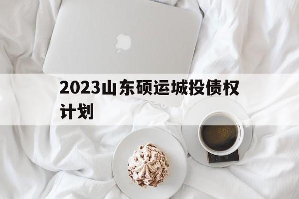 2023山东硕运城投债权计划(2023山东硕运城投债权计划哪里审批)