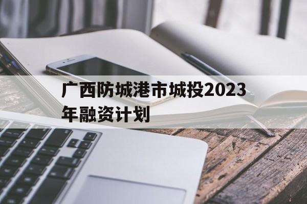 关于广西防城港市城投2023年融资计划的信息