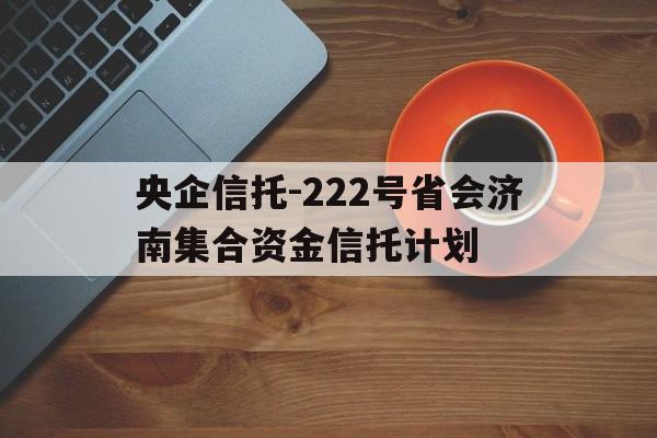 央企信托-222号省会济南集合资金信托计划的简单介绍