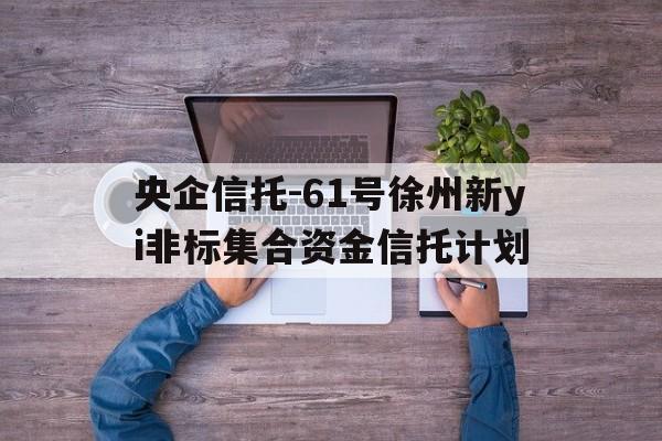 央企信托-61号徐州新yi非标集合资金信托计划(徐州新澞房地产集团有限公司破产重整投资人招募公告)