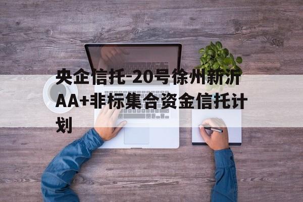 央企信托-20号徐州新沂AA+非标集合资金信托计划(新沂非法集资)