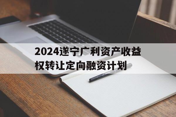 2024遂宁广利资产收益权转让定向融资计划的简单介绍