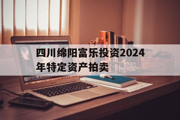 四川绵阳富乐投资2024年特定资产拍卖的简单介绍