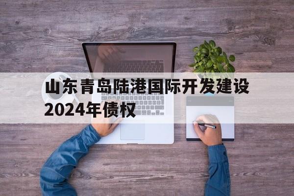 关于山东青岛陆港国际开发建设2024年债权的信息