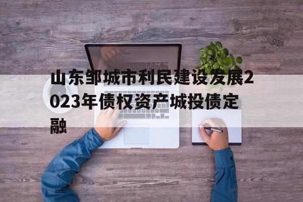 关于山东邹城市利民建设发展2023年债权资产城投债定融的信息